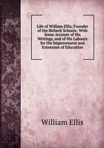 Life of William Ellis, Founder of the Birbeck Schools: With Some Account of His Writings, and of His Labours for the Improvement and Extension of Education