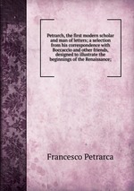 Petrarch, the first modern scholar and man of letters; a selection from his correspondence with Boccaccio and other friends, designed to illustrate the beginnings of the Renaissance;