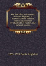 The new life (La vita nuova) by Dante Alighieri; tr. by Dante Gabriel Rossetti, with an introduction by Charles Eliot Norton. One hundred sonnets