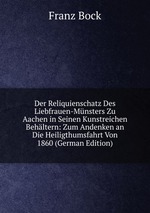 Der Reliquienschatz Des Liebfrauen-Mnsters Zu Aachen in Seinen Kunstreichen Behltern: Zum Andenken an Die Heiligthumsfahrt Von 1860 (German Edition)