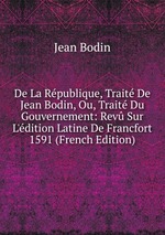 De La Rpublique, Trait De Jean Bodin, Ou, Trait Du Gouvernement: Rev Sur L`dition Latine De Francfort 1591 (French Edition)