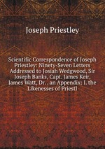 Scientific Correspondence of Joseph Priestley: Ninety-Seven Letters Addressed to Josiah Wedgwood, Sir Joseph Banks, Capt. James Keir, James Watt, Dr. . an Appendix: I. the Likenesses of Priestl