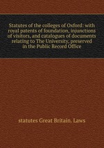 Statutes of the colleges of Oxford: with royal patents of foundation, injunctions of visitors, and catalogues of documents relating to The University, preserved in the Public Record Office