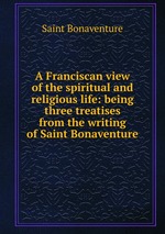 A Franciscan view of the spiritual and religious life: being three treatises from the writing of Saint Bonaventure