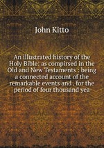 An illustrated history of the Holy Bible: as compirsed in the Old and New Testaments : being a connected account of the remarkable events and . for the period of four thousand yea