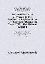 Personal Narrative of Travels to the Equinoctial Regions of the New Continent During the Years 1799-1804, Volume 5, part 1