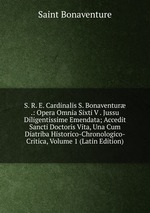 S. R. E. Cardinalis S. Bonaventur .: Opera Omnia Sixti V . Jussu Diligentissime Emendata; Accedit Sancti Doctoris Vita, Una Cum Diatriba Historico-Chronologico-Critica, Volume 1 (Latin Edition)