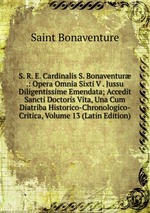 S. R. E. Cardinalis S. Bonaventur .: Opera Omnia Sixti V . Jussu Diligentissime Emendata; Accedit Sancti Doctoris Vita, Una Cum Diatriba Historico-Chronologico-Critica, Volume 13 (Latin Edition)