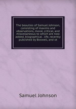 The beauties of Samuel Johnson, consisting of maxims and observations, moral, critical, and miscellaneous to which are now added, biographical . life, recently published by Boswell, and ot