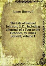 The Life of Samuel Johnson, Ll.D.: Including a Journal of a Tour to the Hebrides, by James Boswell, Volume 1