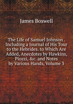 The Life of Samuel Johnson . Including a Journal of His Tour to the Hebrides. to Which Are Added, Anecdotes by Hawkins, Piozzi, &c. and Notes by Various Hands, Volume 3