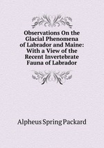 Observations On the Glacial Phenomena of Labrador and Maine: With a View of the Recent Invertebrate Fauna of Labrador