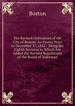 The Revised Ordinances of the City of Boston: As Passed Prior to December 31, 1882 : Being the Eighth Revision to Which Are Added the Revised Regulations of the Board of Alderman