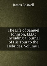 The Life of Samuel Johnson, Ll.D.: Including a Journal of His Tour to the Hebrides, Volume 1