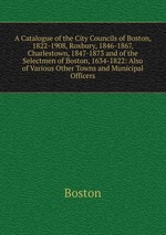 A Catalogue of the City Councils of Boston, 1822-1908, Roxbury, 1846-1867, Charlestown, 1847-1873 and of the Selectmen of Boston, 1634-1822: Also of Various Other Towns and Municipal Officers
