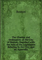 The Charter and Ordinances of the City of Boston: Together with the Acts of the Legislature Relating to the City, and an Appendix