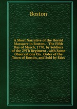 A Short Narrative of the Horrid Massacre in Boston .: The Fifth Day of March, 1770, by Soldiers of the 29Th Regiment . with Some Observations On . Order of the Town of Boston, and Sold by Edes
