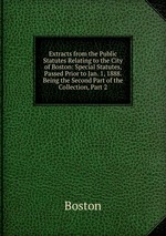 Extracts from the Public Statutes Relating to the City of Boston: Special Statutes, Passed Prior to Jan. 1, 1888. Being the Second Part of the Collection, Part 2