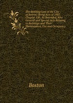 The Building Law of the City of Boston: Being Acts of 1907, Chapter 550, As Amended, Also General and Special Acts Relating to Buildings and Their Maintenance, Use and Occupancy