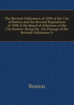 The Revised Ordinances of 1898 of the City of Boston and the Revised Regulations of 1898 of the Board of Alderman of the City Boston: Being the . the Passage of the Revised Ordinances O
