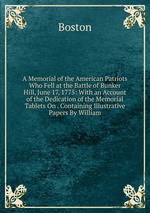 A Memorial of the American Patriots Who Fell at the Battle of Bunker Hill, June 17, 1775: With an Account of the Dedication of the Memorial Tablets On . Containing Illustrative Papers By William