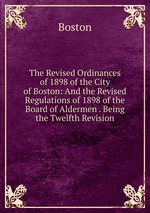 The Revised Ordinances of 1898 of the City of Boston: And the Revised Regulations of 1898 of the Board of Aldermen . Being the Twelfth Revision