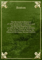 The Revised Ordinances of 1892 of the City of Boston and the Revised Regulations of 1892 of the Board of Aldermen of the City of Boston: Being the Eleventh Revision, Second Edition