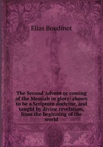 The Second Advent or coming of the Messiah in glory: shown to be a Scripture doctrine, and taught by divine revelation, from the beginning of the world