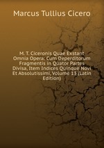 M. T. Ciceronis Quae Exstant Omnia Opera: Cum Deperditorum Fragmentis in Quator Partes Divisa, Item Indices Quinque Novi Et Absolutissimi, Volume 13 (Latin Edition)
