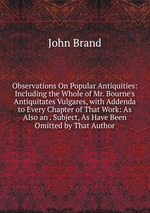Observations On Popular Antiquities: Including the Whole of Mr. Bourne`s Antiquitates Vulgares, with Addenda to Every Chapter of That Work: As Also an . Subject, As Have Been Omitted by That Author