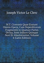 M.T. Ciceronis Quae Exstant Omnia Opera, Cum Deperditorum Fragmentis in Quatuor Partes Divisa, Item Indices Quinque Novi Et Absolutissimi, Volume 4 (Latin Edition)