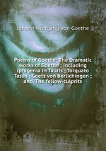 Poems of Goethe: The Dramatic works of Goethe ; including Iphigenia in Tauris ; Torquato Tasso ; Goetz von Berlichingen ; and, The fellow-culprits