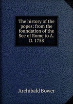 The history of the popes: from the foundation of the See of Rome to A.D. 1758