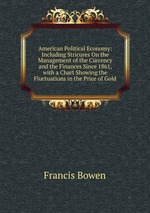 American Political Economy: Including Stricures On the Management of the Currency and the Finances Since 1861, with a Chart Showing the Fluctuations in the Price of Gold