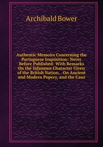 Authentic Memoirs Concerning the Portuguese Inquisition: Never Before Published: With Remarks On the Infamous Character Given of the British Nation, . On Ancient and Modern Popery, and the Caus