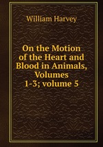 On the Motion of the Heart and Blood in Animals, Volumes 1-3; volume 5