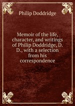 Memoir of the life, character, and writings of Philip Doddridge, D. D., with a selection from his correspondence
