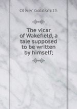 The vicar of Wakefield, a tale supposed to be written by himself;