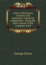 Grove`s Dictionary of music and musicians: American supplement : being the sixth volume of the complete work