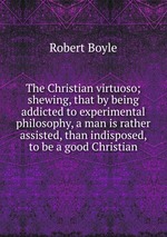 The Christian virtuoso; shewing, that by being addicted to experimental philosophy, a man is rather assisted, than indisposed, to be a good Christian