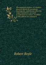 The sceptical chymist: or chymico-physical doubts & paradoxes, touching the experiments whereby vulgar spargirists are wont to endeavour to evince . To which in this edition are subjoyn`d