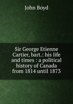 Sir George Etienne Cartier, bart.: his life and times : a political history of Canada from 1814 until 1873