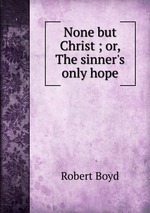 None but Christ ; or, The sinner`s only hope