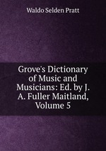 Grove`s Dictionary of Music and Musicians: Ed. by J. A. Fuller Maitland, Volume 5
