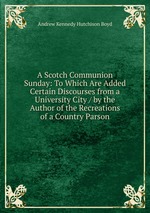 A Scotch Communion Sunday: To Which Are Added Certain Discourses from a University City / by the Author of the Recreations of a Country Parson