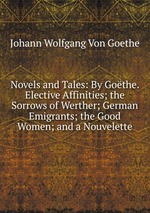 Novels and Tales: By Gothe. Elective Affinities; the Sorrows of Werther; German Emigrants; the Good Women; and a Nouvelette