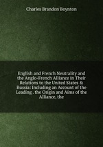 English and French Neutrality and the Anglo-French Alliance in Their Relations to the United States & Russia: Including an Account of the Leading . the Origin and Aims of the Alliance, the