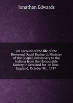 An Account of the life of the Reverend David Brainerd: Minister of the Gospel, missionary to the Indians from the Honourable Society in Scotland for . in New-England, October 9th, 1747