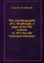 The autobiography of C. Bradlaugh: a page of his life written in 1873 for the "National reformer"