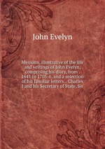 Memoirs, illustrative of the life and writings of John Evelyn, comprising his diary, from . 1641 to 1705-6, and a selection of his familiar letters. . Charles I and his Secretary of State, Sir